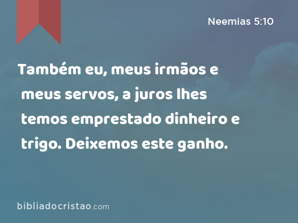 Também eu, meus irmãos e meus servos, a juros lhes temos emprestado dinheiro e trigo. Deixemos este ganho. - Neemias 5:10