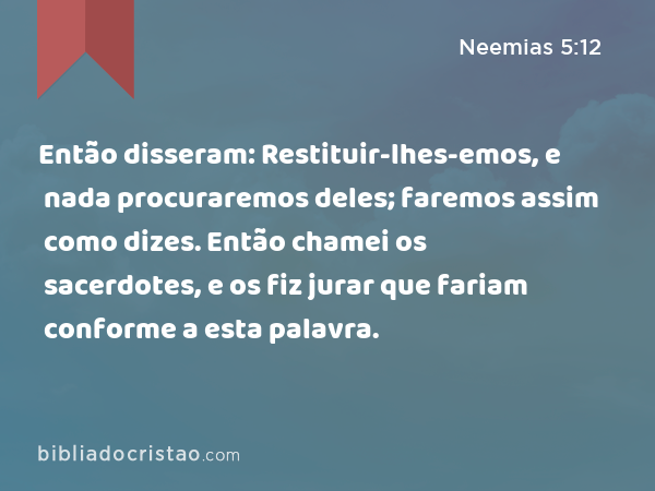 Então disseram: Restituir-lhes-emos, e nada procuraremos deles; faremos assim como dizes. Então chamei os sacerdotes, e os fiz jurar que fariam conforme a esta palavra. - Neemias 5:12