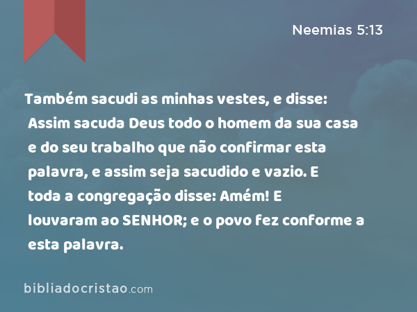 Também sacudi as minhas vestes, e disse: Assim sacuda Deus todo o homem da sua casa e do seu trabalho que não confirmar esta palavra, e assim seja sacudido e vazio. E toda a congregação disse: Amém! E louvaram ao SENHOR; e o povo fez conforme a esta palavra. - Neemias 5:13