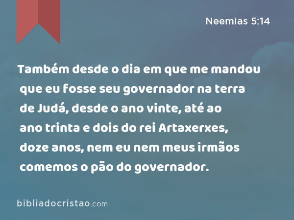 Também desde o dia em que me mandou que eu fosse seu governador na terra de Judá, desde o ano vinte, até ao ano trinta e dois do rei Artaxerxes, doze anos, nem eu nem meus irmãos comemos o pão do governador. - Neemias 5:14