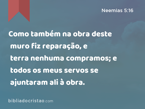 Como também na obra deste muro fiz reparação, e terra nenhuma compramos; e todos os meus servos se ajuntaram ali à obra. - Neemias 5:16