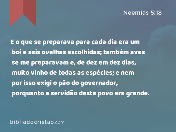 E o que se preparava para cada dia era um boi e seis ovelhas escolhidas; também aves se me preparavam e, de dez em dez dias, muito vinho de todas as espécies; e nem por isso exigi o pão do governador, porquanto a servidão deste povo era grande. - Neemias 5:18