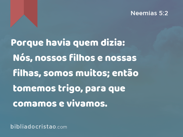 Porque havia quem dizia: Nós, nossos filhos e nossas filhas, somos muitos; então tomemos trigo, para que comamos e vivamos. - Neemias 5:2