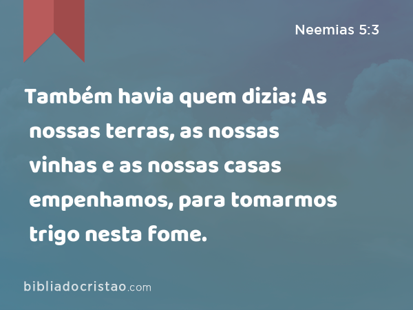 Também havia quem dizia: As nossas terras, as nossas vinhas e as nossas casas empenhamos, para tomarmos trigo nesta fome. - Neemias 5:3