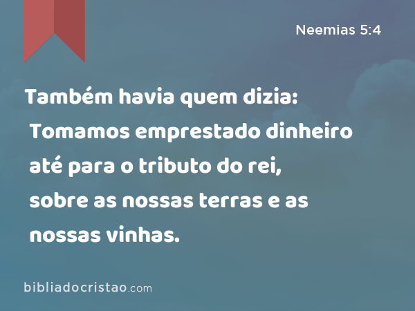 Também havia quem dizia: Tomamos emprestado dinheiro até para o tributo do rei, sobre as nossas terras e as nossas vinhas. - Neemias 5:4