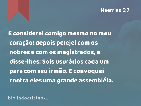 E considerei comigo mesmo no meu coração; depois pelejei com os nobres e com os magistrados, e disse-lhes: Sois usurários cada um para com seu irmão. E convoquei contra eles uma grande assembléia. - Neemias 5:7