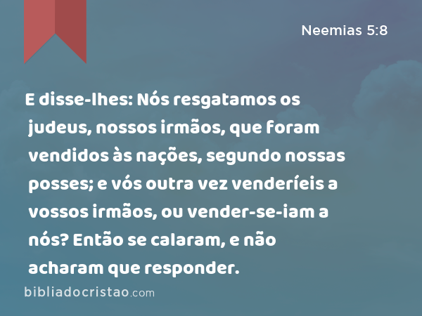 E disse-lhes: Nós resgatamos os judeus, nossos irmãos, que foram vendidos às nações, segundo nossas posses; e vós outra vez venderíeis a vossos irmãos, ou vender-se-iam a nós? Então se calaram, e não acharam que responder. - Neemias 5:8