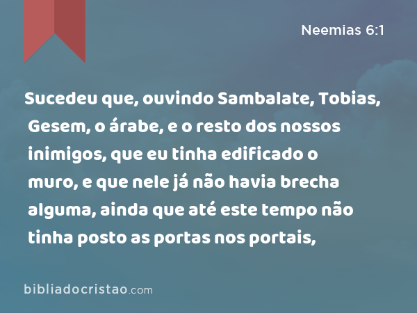 Sucedeu que, ouvindo Sambalate, Tobias, Gesem, o árabe, e o resto dos nossos inimigos, que eu tinha edificado o muro, e que nele já não havia brecha alguma, ainda que até este tempo não tinha posto as portas nos portais, - Neemias 6:1