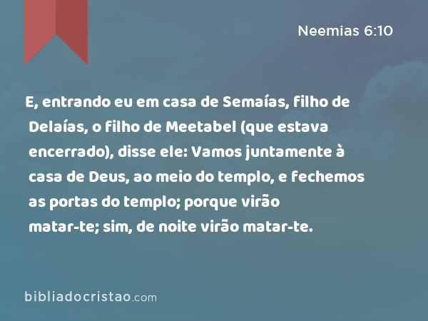 E, entrando eu em casa de Semaías, filho de Delaías, o filho de Meetabel (que estava encerrado), disse ele: Vamos juntamente à casa de Deus, ao meio do templo, e fechemos as portas do templo; porque virão matar-te; sim, de noite virão matar-te. - Neemias 6:10