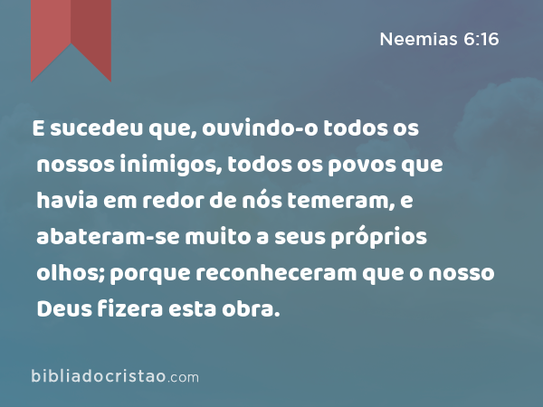 E sucedeu que, ouvindo-o todos os nossos inimigos, todos os povos que havia em redor de nós temeram, e abateram-se muito a seus próprios olhos; porque reconheceram que o nosso Deus fizera esta obra. - Neemias 6:16