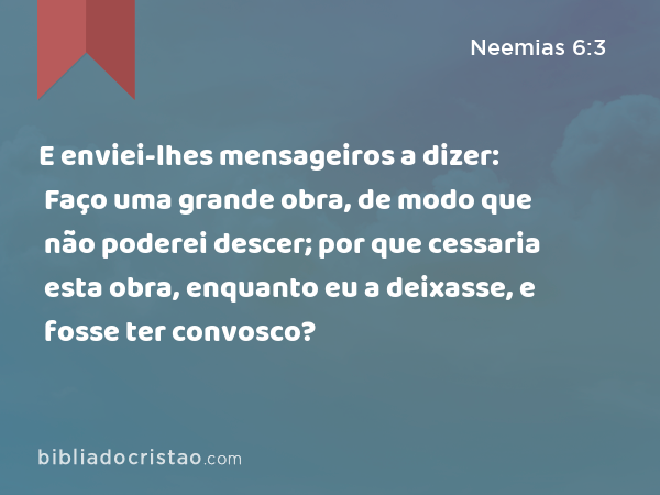 E enviei-lhes mensageiros a dizer: Faço uma grande obra, de modo que não poderei descer; por que cessaria esta obra, enquanto eu a deixasse, e fosse ter convosco? - Neemias 6:3