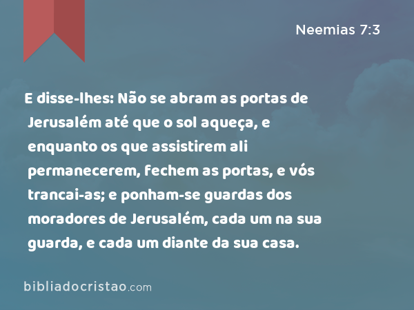 E disse-lhes: Não se abram as portas de Jerusalém até que o sol aqueça, e enquanto os que assistirem ali permanecerem, fechem as portas, e vós trancai-as; e ponham-se guardas dos moradores de Jerusalém, cada um na sua guarda, e cada um diante da sua casa. - Neemias 7:3