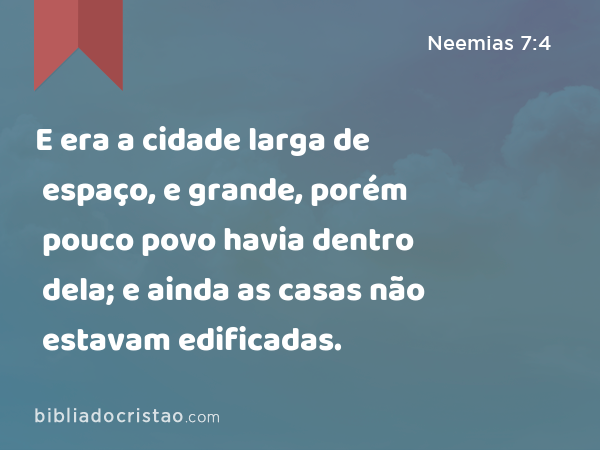 E era a cidade larga de espaço, e grande, porém pouco povo havia dentro dela; e ainda as casas não estavam edificadas. - Neemias 7:4