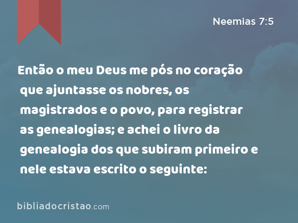 Então o meu Deus me pós no coração que ajuntasse os nobres, os magistrados e o povo, para registrar as genealogias; e achei o livro da genealogia dos que subiram primeiro e nele estava escrito o seguinte: - Neemias 7:5