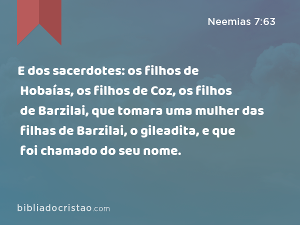 E dos sacerdotes: os filhos de Hobaías, os filhos de Coz, os filhos de Barzilai, que tomara uma mulher das filhas de Barzilai, o gileadita, e que foi chamado do seu nome. - Neemias 7:63