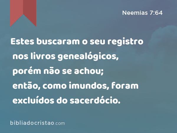 Estes buscaram o seu registro nos livros genealógicos, porém não se achou; então, como imundos, foram excluídos do sacerdócio. - Neemias 7:64