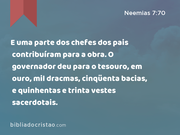 E uma parte dos chefes dos pais contribuíram para a obra. O governador deu para o tesouro, em ouro, mil dracmas, cinqüenta bacias, e quinhentas e trinta vestes sacerdotais. - Neemias 7:70