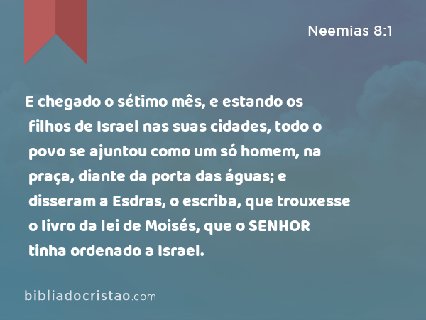 E chegado o sétimo mês, e estando os filhos de Israel nas suas cidades, todo o povo se ajuntou como um só homem, na praça, diante da porta das águas; e disseram a Esdras, o escriba, que trouxesse o livro da lei de Moisés, que o SENHOR tinha ordenado a Israel. - Neemias 8:1