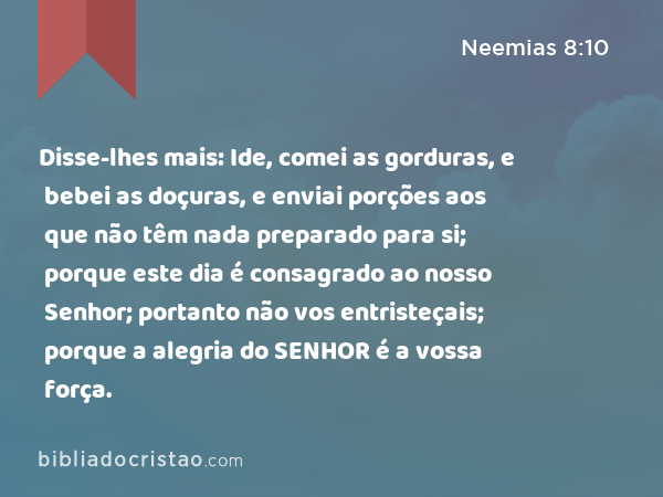 Disse-lhes mais: Ide, comei as gorduras, e bebei as doçuras, e enviai porções aos que não têm nada preparado para si; porque este dia é consagrado ao nosso Senhor; portanto não vos entristeçais; porque a alegria do SENHOR é a vossa força. - Neemias 8:10