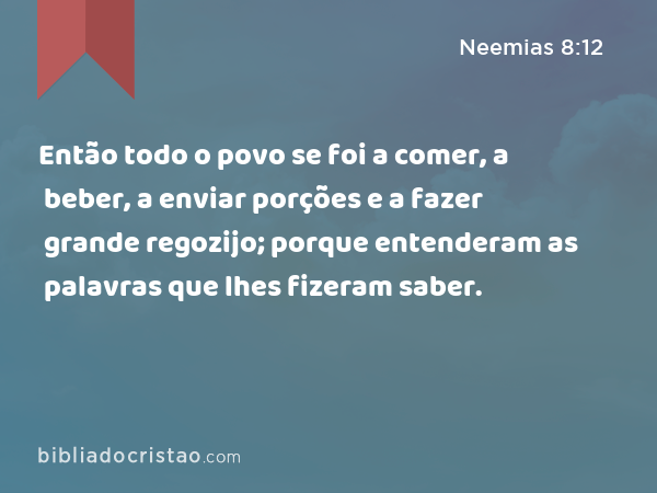 Então todo o povo se foi a comer, a beber, a enviar porções e a fazer grande regozijo; porque entenderam as palavras que lhes fizeram saber. - Neemias 8:12