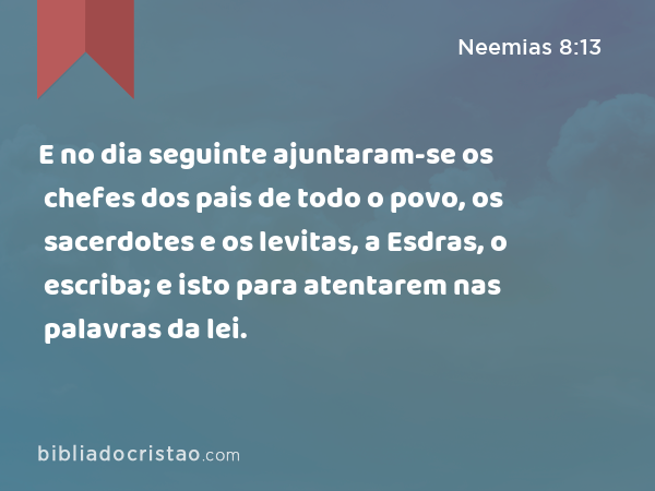 E no dia seguinte ajuntaram-se os chefes dos pais de todo o povo, os sacerdotes e os levitas, a Esdras, o escriba; e isto para atentarem nas palavras da lei. - Neemias 8:13