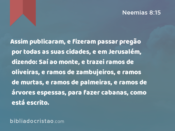 Assim publicaram, e fizeram passar pregão por todas as suas cidades, e em Jerusalém, dizendo: Saí ao monte, e trazei ramos de oliveiras, e ramos de zambujeiros, e ramos de murtas, e ramos de palmeiras, e ramos de árvores espessas, para fazer cabanas, como está escrito. - Neemias 8:15