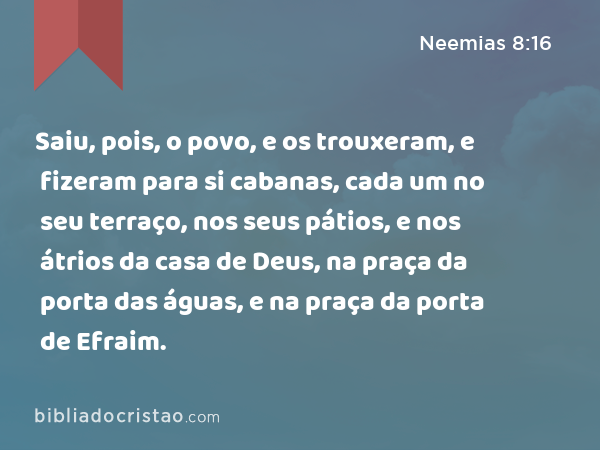 Saiu, pois, o povo, e os trouxeram, e fizeram para si cabanas, cada um no seu terraço, nos seus pátios, e nos átrios da casa de Deus, na praça da porta das águas, e na praça da porta de Efraim. - Neemias 8:16