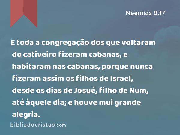 E toda a congregação dos que voltaram do cativeiro fizeram cabanas, e habitaram nas cabanas, porque nunca fizeram assim os filhos de Israel, desde os dias de Josué, filho de Num, até àquele dia; e houve mui grande alegria. - Neemias 8:17