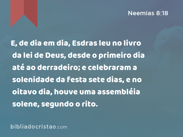 E, de dia em dia, Esdras leu no livro da lei de Deus, desde o primeiro dia até ao derradeiro; e celebraram a solenidade da festa sete dias, e no oitavo dia, houve uma assembléia solene, segundo o rito. - Neemias 8:18