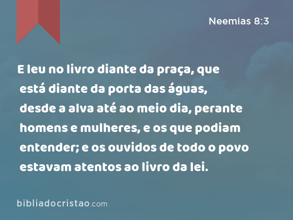 E leu no livro diante da praça, que está diante da porta das águas, desde a alva até ao meio dia, perante homens e mulheres, e os que podiam entender; e os ouvidos de todo o povo estavam atentos ao livro da lei. - Neemias 8:3