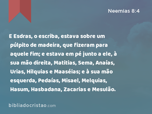 E Esdras, o escriba, estava sobre um púlpito de madeira, que fizeram para aquele fim; e estava em pé junto a ele, à sua mão direita, Matitias, Sema, Anaías, Urias, Hilquias e Maaséias; e à sua mão esquerda, Pedaías, Misael, Melquias, Hasum, Hasbadana, Zacarias e Mesulão. - Neemias 8:4