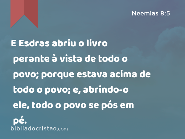 E Esdras abriu o livro perante à vista de todo o povo; porque estava acima de todo o povo; e, abrindo-o ele, todo o povo se pós em pé. - Neemias 8:5