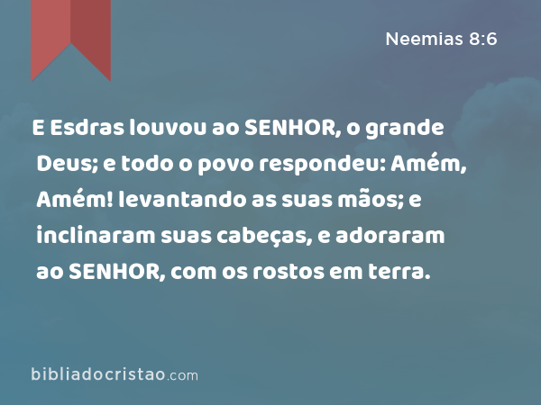 E Esdras louvou ao SENHOR, o grande Deus; e todo o povo respondeu: Amém, Amém! levantando as suas mãos; e inclinaram suas cabeças, e adoraram ao SENHOR, com os rostos em terra. - Neemias 8:6