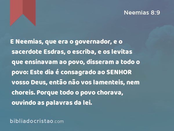 E Neemias, que era o governador, e o sacerdote Esdras, o escriba, e os levitas que ensinavam ao povo, disseram a todo o povo: Este dia é consagrado ao SENHOR vosso Deus, então não vos lamenteis, nem choreis. Porque todo o povo chorava, ouvindo as palavras da lei. - Neemias 8:9