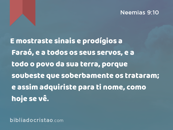 E mostraste sinais e prodígios a Faraó, e a todos os seus servos, e a todo o povo da sua terra, porque soubeste que soberbamente os trataram; e assim adquiriste para ti nome, como hoje se vê. - Neemias 9:10