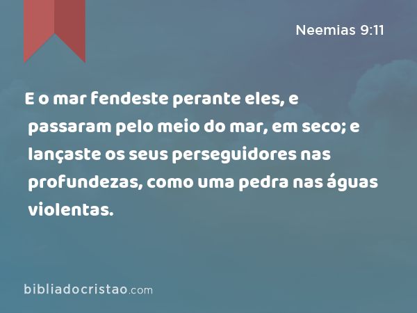 E o mar fendeste perante eles, e passaram pelo meio do mar, em seco; e lançaste os seus perseguidores nas profundezas, como uma pedra nas águas violentas. - Neemias 9:11