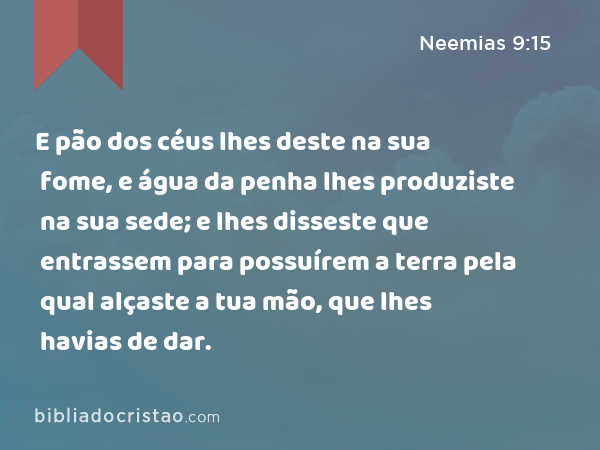 E pão dos céus lhes deste na sua fome, e água da penha lhes produziste na sua sede; e lhes disseste que entrassem para possuírem a terra pela qual alçaste a tua mão, que lhes havias de dar. - Neemias 9:15