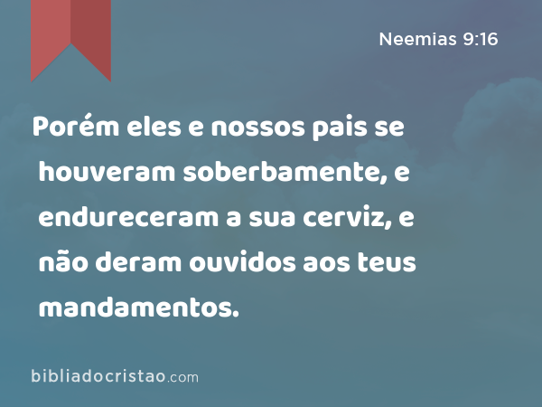 Porém eles e nossos pais se houveram soberbamente, e endureceram a sua cerviz, e não deram ouvidos aos teus mandamentos. - Neemias 9:16