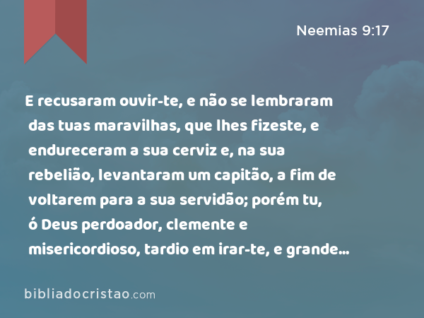 E recusaram ouvir-te, e não se lembraram das tuas maravilhas, que lhes fizeste, e endureceram a sua cerviz e, na sua rebelião, levantaram um capitão, a fim de voltarem para a sua servidão; porém tu, ó Deus perdoador, clemente e misericordioso, tardio em irar-te, e grande em beneficência, tu não os desamparaste. - Neemias 9:17