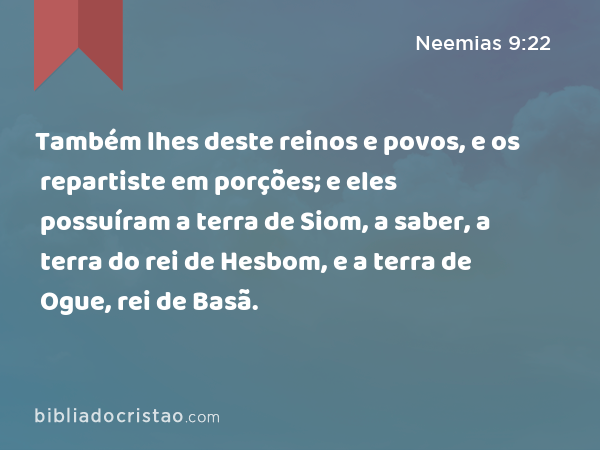 Também lhes deste reinos e povos, e os repartiste em porções; e eles possuíram a terra de Siom, a saber, a terra do rei de Hesbom, e a terra de Ogue, rei de Basã. - Neemias 9:22