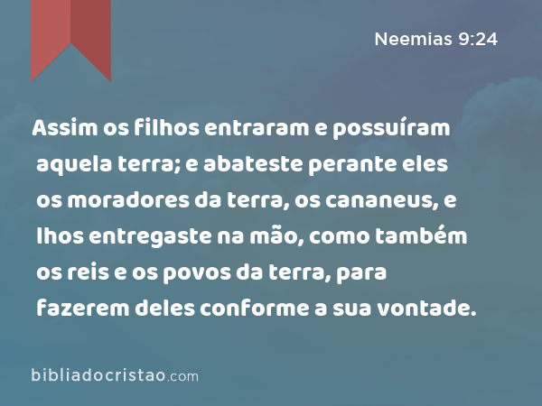 Assim os filhos entraram e possuíram aquela terra; e abateste perante eles os moradores da terra, os cananeus, e lhos entregaste na mão, como também os reis e os povos da terra, para fazerem deles conforme a sua vontade. - Neemias 9:24