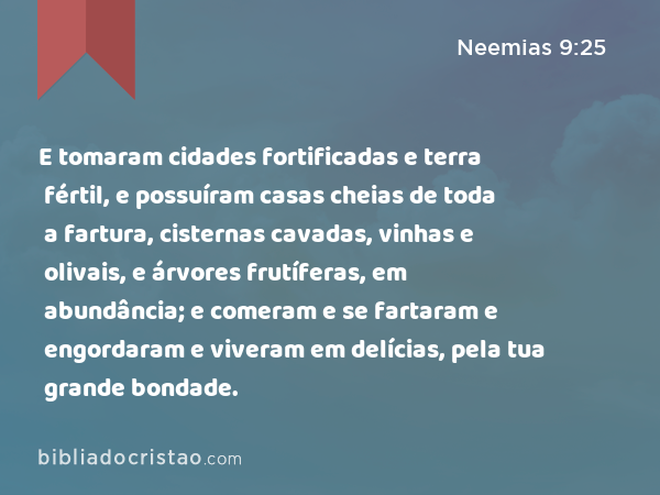 E tomaram cidades fortificadas e terra fértil, e possuíram casas cheias de toda a fartura, cisternas cavadas, vinhas e olivais, e árvores frutíferas, em abundância; e comeram e se fartaram e engordaram e viveram em delícias, pela tua grande bondade. - Neemias 9:25