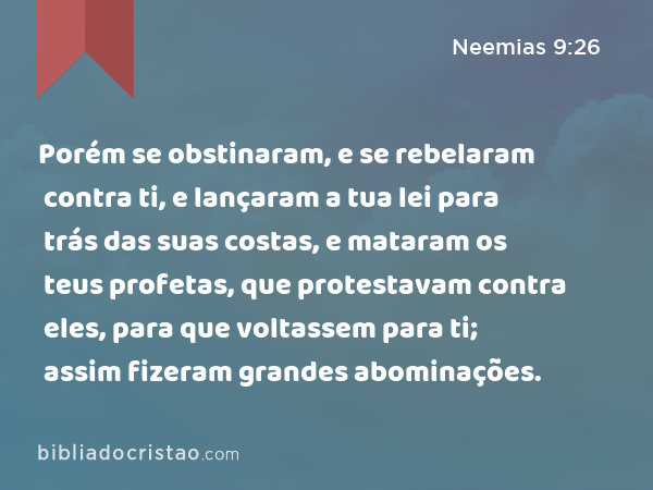 Porém se obstinaram, e se rebelaram contra ti, e lançaram a tua lei para trás das suas costas, e mataram os teus profetas, que protestavam contra eles, para que voltassem para ti; assim fizeram grandes abominações. - Neemias 9:26