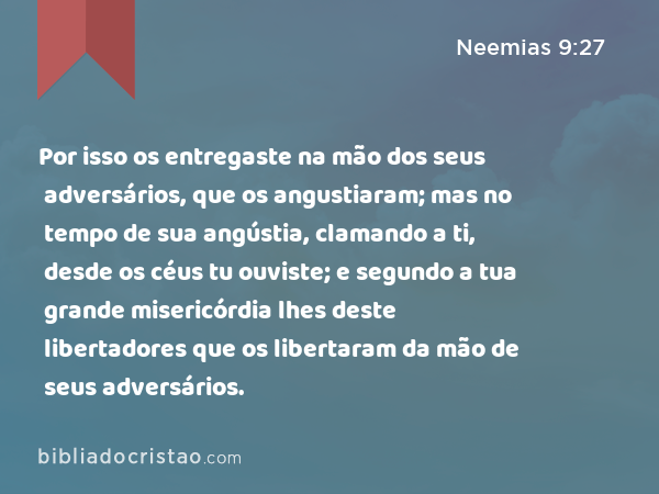 Por isso os entregaste na mão dos seus adversários, que os angustiaram; mas no tempo de sua angústia, clamando a ti, desde os céus tu ouviste; e segundo a tua grande misericórdia lhes deste libertadores que os libertaram da mão de seus adversários. - Neemias 9:27