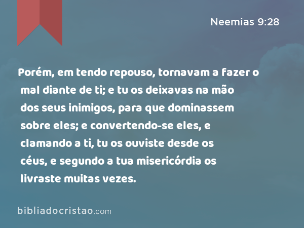 Porém, em tendo repouso, tornavam a fazer o mal diante de ti; e tu os deixavas na mão dos seus inimigos, para que dominassem sobre eles; e convertendo-se eles, e clamando a ti, tu os ouviste desde os céus, e segundo a tua misericórdia os livraste muitas vezes. - Neemias 9:28