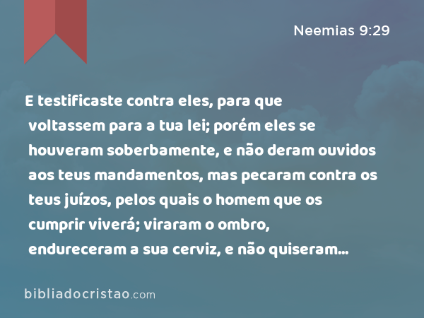 E testificaste contra eles, para que voltassem para a tua lei; porém eles se houveram soberbamente, e não deram ouvidos aos teus mandamentos, mas pecaram contra os teus juízos, pelos quais o homem que os cumprir viverá; viraram o ombro, endureceram a sua cerviz, e não quiseram ouvir. - Neemias 9:29