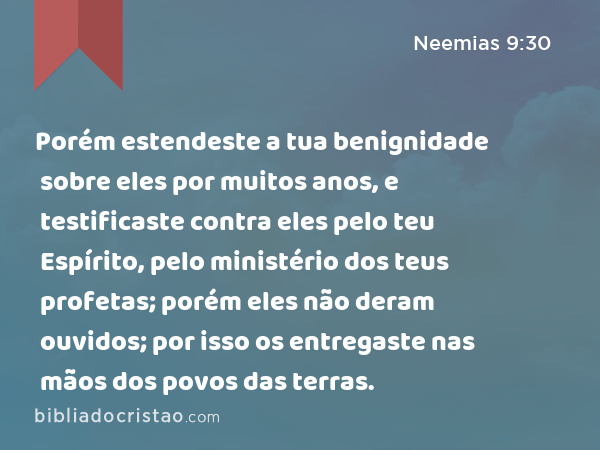 Porém estendeste a tua benignidade sobre eles por muitos anos, e testificaste contra eles pelo teu Espírito, pelo ministério dos teus profetas; porém eles não deram ouvidos; por isso os entregaste nas mãos dos povos das terras. - Neemias 9:30