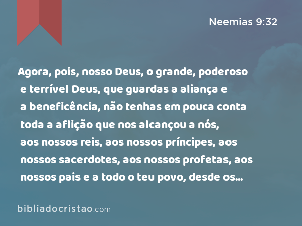 Agora, pois, nosso Deus, o grande, poderoso e terrível Deus, que guardas a aliança e a beneficência, não tenhas em pouca conta toda a aflição que nos alcançou a nós, aos nossos reis, aos nossos príncipes, aos nossos sacerdotes, aos nossos profetas, aos nossos pais e a todo o teu povo, desde os dias dos reis da Assíria até ao dia de hoje. - Neemias 9:32