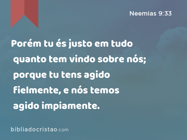 Porém tu és justo em tudo quanto tem vindo sobre nós; porque tu tens agido fielmente, e nós temos agido impiamente. - Neemias 9:33