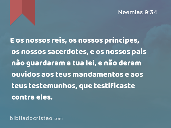 E os nossos reis, os nossos príncipes, os nossos sacerdotes, e os nossos pais não guardaram a tua lei, e não deram ouvidos aos teus mandamentos e aos teus testemunhos, que testificaste contra eles. - Neemias 9:34